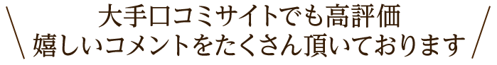 大手口コミサイトでも高評価。嬉しいコメントをたくさん頂いております