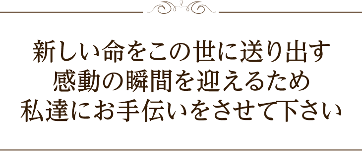 新しい命をこの世に送り出す感動の瞬間を迎えるため私達にお手伝いをさせて下さい